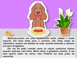 Maria-do-contra era uma cachorrinha muito safada e muito
esperta. Ela fazia festa para o carteiro, não tinha medo do
veterinário, tomava sol deitada na rede, assistia televisão e adorava
sorvete e brigadeiro.
Em vez de pedir comida como os outros cachorros faziam
quando estavam com fome, Maria abria a geladeira sozinha. E ela
nem queria saber de carne, não! Preferia um bom prato de
macarrão.
 