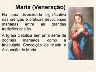 Maria (Veneração)
Há uma diversidade significativa
nas crenças e práticas devocionais
marianas entre as grandes
tradições cristãs.
A Igreja Católica tem uma série de
dogmas marianos, como a
Imaculada Conceição de Maria e
Assunção de Maria.
10
 