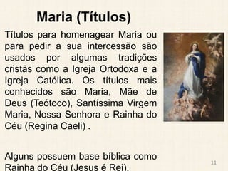 Maria (Títulos)
Títulos para homenagear Maria ou
para pedir a sua intercessão são
usados por algumas tradições
cristãs como a Igreja Ortodoxa e a
Igreja Católica. Os títulos mais
conhecidos são Maria, Mãe de
Deus (Teótoco), Santíssima Virgem
Maria, Nossa Senhora e Rainha do
Céu (Regina Caeli) .
Alguns possuem base bíblica como
Rainha do Céu (Jesus é Rei).
11
 
