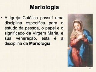 Mariologia
• A Igreja Católica possuí uma
disciplina específica para o
estudo da pessoa, o papel e o
significado da Virgem Maria, e
sua veneração, esta é a
disciplina da Mariologia.
12
 
