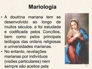 Mariologia
• A doutrina mariana tem se
desenvolvido ao longo de
muitos séculos, e foi estudada
e codificada pelos Concílios,
bem como pelos principais
teólogos das ordens religiosas
e universidades marianas.
• No entanto, revelações
marianas por indivíduos
(visões particulares) nem
sempre são aceitos pela 13
 