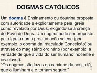 DOGMAS CATÓLICOS
Um dogma é Ensinamento ou doutrina proposta
com autoridade e explicitamente pela Igreja
como revelada por Deus, exigindo-se a crença
do Povo de Deus. Um dogma pode ser proposto
pela Igreja numa proclamação solene (por
exemplo, o dogma da Imaculada Conceição) ou
através do magistério ordinário (por exemplo, a
verdade de que a vida do ser humano inocente é
inviolável).
"Os dogmas são luzes no caminho da nossa fé,
que o iluminam e o tornam seguro." 14
 
