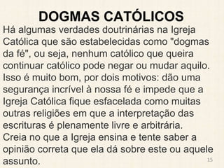 DOGMAS CATÓLICOS
Há algumas verdades doutrinárias na Igreja
Católica que são estabelecidas como "dogmas
da fé", ou seja, nenhum católico que queira
continuar católico pode negar ou mudar aquilo.
Isso é muito bom, por dois motivos: dão uma
segurança incrível à nossa fé e impede que a
Igreja Católica fique esfacelada como muitas
outras religiões em que a interpretação das
escrituras é plenamente livre e arbitrária.
Creia no que a Igreja ensina e tente saber a
opinião correta que ela dá sobre este ou aquele
assunto. 15
 