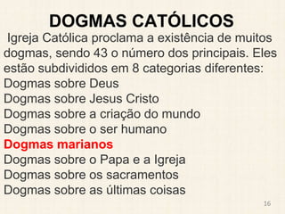 DOGMAS CATÓLICOS
Igreja Católica proclama a existência de muitos
dogmas, sendo 43 o número dos principais. Eles
estão subdivididos em 8 categorias diferentes:
Dogmas sobre Deus
Dogmas sobre Jesus Cristo
Dogmas sobre a criação do mundo
Dogmas sobre o ser humano
Dogmas marianos
Dogmas sobre o Papa e a Igreja
Dogmas sobre os sacramentos
Dogmas sobre as últimas coisas
16
 