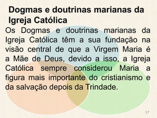 Dogmas e doutrinas marianas da
Igreja Católica
Os Dogmas e doutrinas marianas da
Igreja Católica têm a sua fundação na
visão central de que a Virgem Maria é
a Mãe de Deus, devido a isso, a Igreja
Católica sempre considerou Maria a
figura mais importante do cristianismo e
da salvação depois da Trindade.
17
 