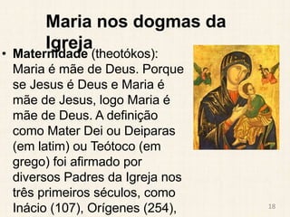 Maria nos dogmas da
Igreja
• Maternidade (theotókos):
Maria é mãe de Deus. Porque
se Jesus é Deus e Maria é
mãe de Jesus, logo Maria é
mãe de Deus. A definição
como Mater Dei ou Deiparas
(em latim) ou Teótoco (em
grego) foi afirmado por
diversos Padres da Igreja nos
três primeiros séculos, como
Inácio (107), Orígenes (254), 18
 