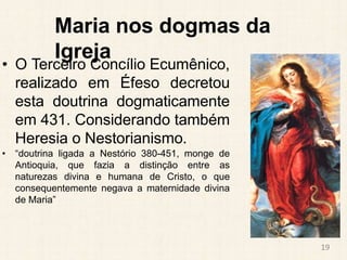 Maria nos dogmas da
Igreja
• O Terceiro Concílio Ecumênico,
realizado em Éfeso decretou
esta doutrina dogmaticamente
em 431. Considerando também
Heresia o Nestorianismo.
• “doutrina ligada a Nestório 380-451, monge de
Antioquia, que fazia a distinção entre as
naturezas divina e humana de Cristo, o que
consequentemente negava a maternidade divina
de Maria”
19
 