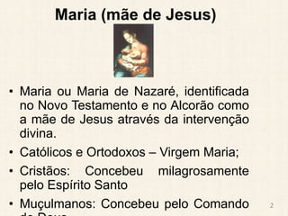 Maria (mãe de Jesus)
• Maria ou Maria de Nazaré, identificada
no Novo Testamento e no Alcorão como
a mãe de Jesus através da intervenção
divina.
• Católicos e Ortodoxos – Virgem Maria;
• Cristãos: Concebeu milagrosamente
pelo Espírito Santo
• Muçulmanos: Concebeu pelo Comando 2
 
