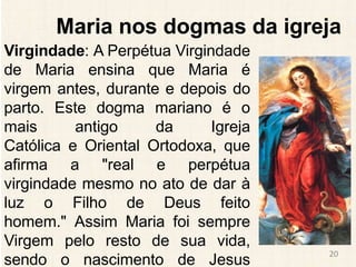 Maria nos dogmas da igreja
Virgindade: A Perpétua Virgindade
de Maria ensina que Maria é
virgem antes, durante e depois do
parto. Este dogma mariano é o
mais antigo da Igreja
Católica e Oriental Ortodoxa, que
afirma a "real e perpétua
virgindade mesmo no ato de dar à
luz o Filho de Deus feito
homem." Assim Maria foi sempre
Virgem pelo resto de sua vida,
sendo o nascimento de Jesus
20
 