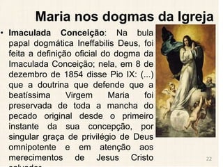 Maria nos dogmas da Igreja
• Imaculada Conceição: Na bula
papal dogmática Ineffabilis Deus, foi
feita a definição oficial do dogma da
Imaculada Conceição; nela, em 8 de
dezembro de 1854 disse Pio IX: (...)
que a doutrina que defende que a
beatíssima Virgem Maria foi
preservada de toda a mancha do
pecado original desde o primeiro
instante da sua concepção, por
singular graça de privilégio de Deus
omnipotente e em atenção aos
merecimentos de Jesus Cristo 22
 