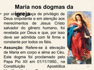Maria nos dogmas da
igreja
• por singular graça de privilégio de
Deus onipotente e em atenção aos
merecimentos de Jesus Cristo
salvador do gênero humano, foi
revelada por Deus e que, por isso
deve ser admitida com fé firme e
constante por todos os fiéis.
• Assunção: Refere-se à elevação
de Maria em corpo e alma ao Céu.
Este dogma foi proclamado pelo
Papa Pio XII em 01/11/1950., na
Constituição Apostólica 23
 