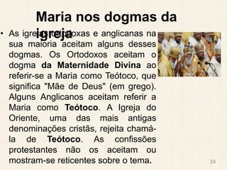 Maria nos dogmas da
igreja
• As igrejas ortodoxas e anglicanas na
sua maioria aceitam alguns desses
dogmas. Os Ortodoxos aceitam o
dogma da Maternidade Divina ao
referir-se a Maria como Teótoco, que
significa "Mãe de Deus" (em grego).
Alguns Anglicanos aceitam referir a
Maria como Teótoco. A Igreja do
Oriente, uma das mais antigas
denominações cristãs, rejeita chamá-
la de Teótoco. As confissões
protestantes não os aceitam ou
mostram-se reticentes sobre o tema. 24
 