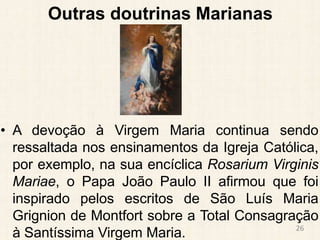 Outras doutrinas Marianas
• A devoção à Virgem Maria continua sendo
ressaltada nos ensinamentos da Igreja Católica,
por exemplo, na sua encíclica Rosarium Virginis
Mariae, o Papa João Paulo II afirmou que foi
inspirado pelos escritos de São Luís Maria
Grignion de Montfort sobre a Total Consagração
à Santíssima Virgem Maria. 26
 