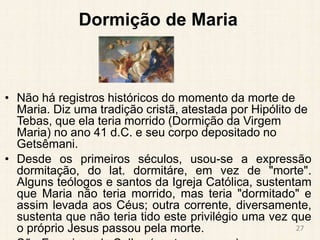 Dormição de Maria
• Não há registros históricos do momento da morte de
Maria. Diz uma tradição cristã, atestada por Hipólito de
Tebas, que ela teria morrido (Dormição da Virgem
Maria) no ano 41 d.C. e seu corpo depositado no
Getsêmani.
• Desde os primeiros séculos, usou-se a expressão
dormitação, do lat. dormitáre, em vez de "morte".
Alguns teólogos e santos da Igreja Católica, sustentam
que Maria não teria morrido, mas teria "dormitado" e
assim levada aos Céus; outra corrente, diversamente,
sustenta que não teria tido este privilégio uma vez que
o próprio Jesus passou pela morte. 27
 