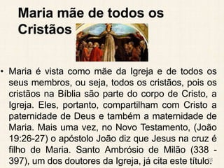 Maria mãe de todos os
Cristãos
• Maria é vista como mãe da Igreja e de todos os
seus membros, ou seja, todos os cristãos, pois os
cristãos na Bíblia são parte do corpo de Cristo, a
Igreja. Eles, portanto, compartilham com Cristo a
paternidade de Deus e também a maternidade de
Maria. Mais uma vez, no Novo Testamento, (João
19:26-27) o apóstolo João diz que Jesus na cruz é
filho de Maria. Santo Ambrósio de Milão (338 -
397), um dos doutores da Igreja, já cita este título.
28
 