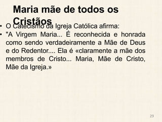 Maria mãe de todos os
Cristãos
• O Catecismo da Igreja Católica afirma:
• "A Virgem Maria... É reconhecida e honrada
como sendo verdadeiramente a Mãe de Deus
e do Redentor.... Ela é «claramente a mãe dos
membros de Cristo... Maria, Mãe de Cristo,
Mãe da Igreja.»
29
 