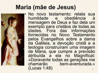 Maria (mãe de Jesus)
• No novo testamento: relata sua
humildade e obediência à
mensagem de Deus e faz dela um
exemplo para cristãos de todas as
idades. Fora das informações
fornecidas no Novo Testamento
pelos Evangelhos sobre a dama
da Galileia, a devoção cristã e a
teologia construíram uma imagem
de Maria, que cumpre a previsão
atribuída a ela no Magnificat:
«Doravante todas as gerações me
chamarão bem-aventurada.»
(Lucas 1:48) 3
 