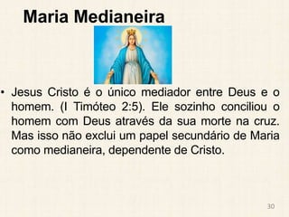 Maria Medianeira
• Jesus Cristo é o único mediador entre Deus e o
homem. (I Timóteo 2:5). Ele sozinho conciliou o
homem com Deus através da sua morte na cruz.
Mas isso não exclui um papel secundário de Maria
como medianeira, dependente de Cristo.
30
 