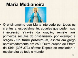 Maria Medianeira
• O ensinamento que Maria intercede por todos os
crentes e, especialmente, aqueles que pedem sua
intercessão através da oração, remete aos
primeiros séculos do cristianismo, por exemplo a
oração Sub tuum praesidium, escrita em grego
aproximadamente em 250. Outra oração de Efrém
da Síria (306-373) afirma: Depois do mediador, a
medianeira de todo o mundo.
31
 