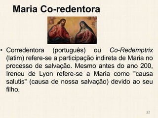 Maria Co-redentora
• Corredentora (português) ou Co-Redemptrix
(latim) refere-se a participação indireta de Maria no
processo de salvação. Mesmo antes do ano 200,
Ireneu de Lyon refere-se a Maria como "causa
salutis" (causa de nossa salvação) devido ao seu
filho.
32
 