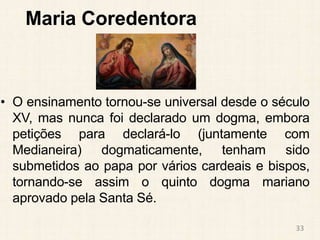 Maria Coredentora
• O ensinamento tornou-se universal desde o século
XV, mas nunca foi declarado um dogma, embora
petições para declará-lo (juntamente com
Medianeira) dogmaticamente, tenham sido
submetidos ao papa por vários cardeais e bispos,
tornando-se assim o quinto dogma mariano
aprovado pela Santa Sé.
33
 