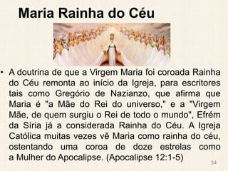Maria Rainha do Céu
• A doutrina de que a Virgem Maria foi coroada Rainha
do Céu remonta ao início da Igreja, para escritores
tais como Gregório de Nazianzo, que afirma que
Maria é "a Mãe do Rei do universo," e a "Virgem
Mãe, de quem surgiu o Rei de todo o mundo", Efrém
da Síria já a considerada Rainha do Céu. A Igreja
Católica muitas vezes vê Maria como rainha do céu,
ostentando uma coroa de doze estrelas como
a Mulher do Apocalipse. (Apocalipse 12:1-5) 34
 