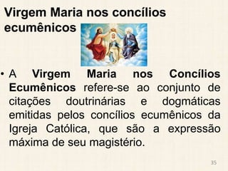 Virgem Maria nos concílios
ecumênicos
• A Virgem Maria nos Concílios
Ecumênicos refere-se ao conjunto de
citações doutrinárias e dogmáticas
emitidas pelos concílios ecumênicos da
Igreja Católica, que são a expressão
máxima de seu magistério.
35
 