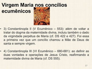 Virgem Maria nos concílios
ecumênicos
• 3) Constantinopla II (V Ecumênico – 553): além de voltar a
tratar do dogma da maternidade divina, incluiu também o dado
da virgindade perpétua de Maria (cf. DS 422 e 427). Foi essa
a primeira vez que um concílio chamou a Mãe de Deus de
santa e sempre virgem.
• 4) Constantinopla III (VI Ecumênico – 680-681): ao definir as
duas vontades e operações de Jesus Cristo, reafirmando a
maternidade divina de Maria (cf. DS 555).
37
 
