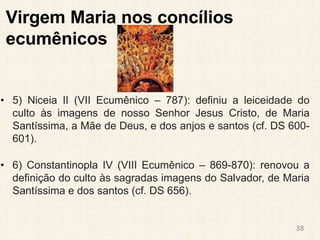 Virgem Maria nos concílios
ecumênicos
• 5) Niceia II (VII Ecumênico – 787): definiu a leiceidade do
culto às imagens de nosso Senhor Jesus Cristo, de Maria
Santíssima, a Mãe de Deus, e dos anjos e santos (cf. DS 600-
601).
• 6) Constantinopla IV (VIII Ecumênico – 869-870): renovou a
definição do culto às sagradas imagens do Salvador, de Maria
Santíssima e dos santos (cf. DS 656).
38
 
