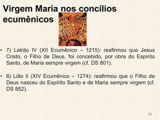 Virgem Maria nos concílios
ecumênicos
• 7) Latrão IV (XII Ecumênico – 1215): reafirmou que Jesus
Cristo, o Filho de Deus, foi concebido, por obra do Espírito
Santo, de Maria sempre virgem (cf. DS 801).
• 8) Lião II (XIV Ecumênico – 1274): reafirmou que o Filho de
Deus nasceu do Espírito Santo e de Maria sempre virgem (cf.
DS 852).
39
 