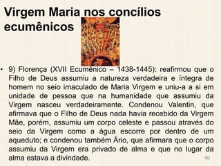 Virgem Maria nos concílios
ecumênicos
• 9) Florença (XVII Ecumênico – 1438-1445): reafirmou que o
Filho de Deus assumiu a natureza verdadeira e íntegra de
homem no seio imaculado de Maria Virgem e uniu-a a si em
unidade de pessoa que na humanidade que assumiu da
Virgem nasceu verdadeiramente. Condenou Valentin, que
afirmava que o Filho de Deus nada havia recebido da Virgem
Mãe, porém, assumiu um corpo celeste e passou através do
seio da Virgem como a água escorre por dentro de um
aqueduto; e condenou também Ário, que afirmara que o corpo
assumiu da Virgem era privado de alma e que no lugar da
alma estava a divindade. 40
 
