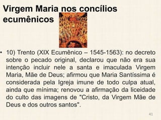 Virgem Maria nos concílios
ecumênicos
• 10) Trento (XIX Ecumênico – 1545-1563): no decreto
sobre o pecado original, declarou que não era sua
intenção incluir nele a santa e imaculada Virgem
Maria, Mãe de Deus; afirmou que Maria Santíssima é
considerada pela Igreja imune de todo culpa atual,
ainda que mínima; renovou a afirmação da liceidade
do culto das imagens de "Cristo, da Virgem Mãe de
Deus e dos outros santos".
41
 