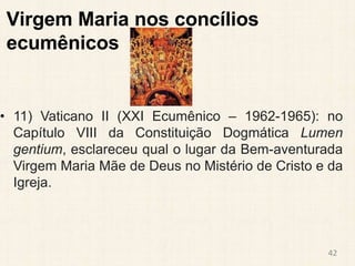 Virgem Maria nos concílios
ecumênicos
• 11) Vaticano II (XXI Ecumênico – 1962-1965): no
Capítulo VIII da Constituição Dogmática Lumen
gentium, esclareceu qual o lugar da Bem-aventurada
Virgem Maria Mãe de Deus no Mistério de Cristo e da
Igreja.
42
 