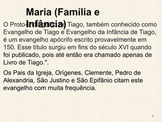 Maria (Família e
Infância)
O Proto-Evangelho de Tiago, também conhecido como
Evangelho de Tiago e Evangelho da Infância de Tiago,
é um evangelho apócrifo escrito provavelmente em
150. Esse título surgiu em fins do século XVI quando
foi publicado, pois até então era chamado apenas de
Livro de Tiago.".
Os Pais da Igreja, Orígenes, Clemente, Pedro de
Alexandria, São Justino e São Epifânio citam este
evangelho com muita frequência.
6
 