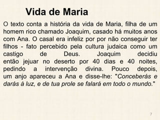 Vida de Maria
O texto conta a história da vida de Maria, filha de um
homem rico chamado Joaquim, casado há muitos anos
com Ana. O casal era infeliz por por não conseguir ter
filhos - fato percebido pela cultura judaica como um
castigo de Deus. Joaquim decidiu
então jejuar no deserto por 40 dias e 40 noites,
pedindo a intervenção divina. Pouco depois,
um anjo apareceu a Ana e disse-lhe: "Conceberás e
darás à luz, e de tua prole se falará em todo o mundo."
7
 