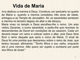 Vida de Maria
Ana dedicou a menina à Deus. Construiu um santuário no quarto
de Maria e, quando a menina completou três anos de idade,
entregou-a ao Templo de Jerusalém. Ali, os sacerdotes sentaram
a menina no terceiro degrau do altar e ela dançou.
Maria viveu no templo e Deus escolheu-lhe o noivo. Um anjo
visitou Zacarias, o sumo sacerdote, e pediu-lhe que reunisse os
descendentes de David em condições de se casarem. Cada um
deveria trazer um ramo e colocar sobre o altar, pois Deus faria
florir o ramo daquele que seria o noivo de Maria. O sinal de
Deus foi uma pomba que descansou sobre o ramo de José, que
tentou recusar, afirmando: "Tenho filhos e sou velho, enquanto
ela é uma menina. Não quero ser sujeito a zombaria por parte
dos filhos de Israel."
8
 