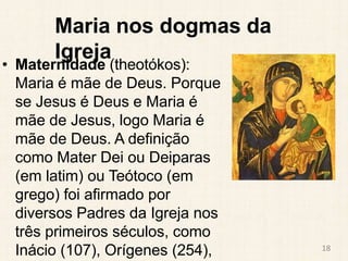 Maria nos dogmas da
Igreja
• Maternidade (theotókos):
Maria é mãe de Deus. Porque
se Jesus é Deus e Maria é
mãe de Jesus, ...