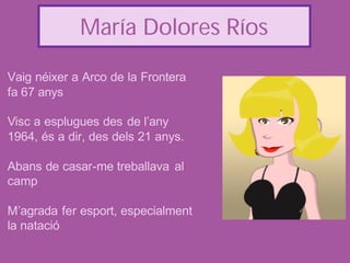 María Dolores Ríos

Vaig néixer a Arco de la Frontera
fa 67 anys

Visc a esplugues des de l’any
1964, és a dir, des dels 21 anys.

Abans de casar-me treballava al
camp

M’agrada fer esport, especialment
la natació
 