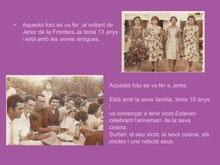 •   Aquesta foto es va fer ,al voltant de
    Jerez de la Frontera.Ja tenia 13 anys
    i està amb les seves amigues.




                                     Aquesta foto es va fer a Jerez.

                                     Està amb la seva familia, tenia 18 anys
                                     i
                                     va començar a tenir xicot.Estaven
                                     celebrant l’aniversari de la seva
                                     cosina.
                                     Surten: el seu xicot, la seva cosina, els
                                     oncles i uns nebots seus.
 