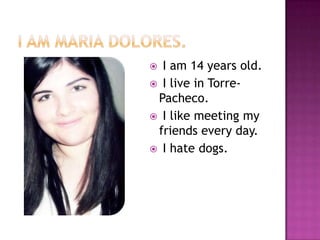 I AM MARIA DOLORES.  I am 14 yearsold.  I live in Torre-Pacheco.  I likemeetingmy friendseveryday.  I hatedogs. 