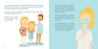 Houve uma coisa que me ajudou muito também: quando ainda estava na sala de
espera e outro menino estava a tirar sangue antes de mim, ouvi o mar dizer-me
ao longe «Tu também consegues, Maria do Mar!».
Curiosamente, os meus pais disseram-me exatamente o mesmo, logo a seguir.
Será que eles também o ouviram…?
No final, senti-me muito
orgulhosa porque consegui
fazer as análises.
24
As análises serviram para perceber
melhor o que se passava dentro de mim.
A enfermeira tirou o meu sangue para
dentro de um tubinho e depois ele foi
analisado ao pormenor.
Eu estava muito fraquinha e os médicos
que me observaram suspeitaram que eu
tinha um cancro e que estaria melhor
no hospital.
O hospital chama-se IPO — Instituto
Português de Oncologia. É um hospital
enorme e já existe há muitos anos. Lá,
trabalham pessoas com muita experiência
no tipo de doença que eu tinha.
25
 