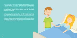 No meu primeiro dia no hospital, ao final da tarde, depois de as aulas terminarem,
o Luís veio visitar-me com o pai. Os meus pais combinaram que, enquanto
eu estivesse no hospital, seria assim: a mãe estaria comigo e o pai estaria com
o Luís em casa, e às vezes trocavam. Assim teríamos ambos a atenção e carinho
dos nossos pais. Eu precisava, mas o Luís também, porque para ele a situação
também não era nada fácil!
Lembro-me bem do momento em que o Luís, aproveitando uma ausência
dos nossos pais que foram para o corredor falar com a médica, chegou ao pé
de mim e disse-me baixinho ao ouvido: «Isto é como uma tempestade no oceano,
Maria do Mar. A maior onda que vamos atravessar até agora, num mar agitado
e desafiante. Lembra-te que somos fortes e estamos todos juntos nesta aventura!
É uma aventura chata e difícil, sim, mas tu és a menina mais corajosa que conheço
e eu vou lembrar-te disso sempre que precisares!».
30 31
 