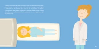 A doutora Sofia achou bem fazer outro exame, a TAC. Eu dizia que ela fazia magia,
porque baixava e levantava a mesa onde me deitei, e fazia girar uma máquina
à minha volta. A TAC também serve para nos ver ao pormenor por dentro.
A doutora Sofia disse-me para brincarmos às estátuas, porque durante o exame
não podia mexer-me. Ela também fez de estátua com caretas engraçadas, o que
me divertiu muito.
37
 