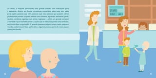 Às vezes, o hospital parecia-me uma grande cidade, com indicações para
a esquerda, direita, em frente; corredores compridos; salas para isto, salas
para aquilo; pessoas que vêm, pessoas que vão, pessoas que passam; vários
profissionais prontos a ajudar; senhas com números, aguardar, esclarecer, pedir,
receber, combinar, agendar, sair, entrar, regressar… enfim, um grande corrupio!
A verdade é que nos habituamos e, aquilo que ao início nos parece uma confusão,
está muito bem organizado! E, quando passamos algum tempo neste pequeno
mundo, acabamos por fazer parte dele, e algumas pessoas parte do nosso, quase
como uma família.
46 47
 