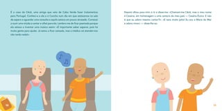 É o caso da Cêcê, uma amiga que veio de Cabo Verde fazer tratamentos
para Portugal. Conheci-a a ela e à Concha num dia em que estávamos na sala
de espera a aguardar uma consulta e aquilo estava um pouco atrasado. Comecei
a ouvir uma miúda a cantar e olhei para ela. Lembro-me de ficar pasmada porque
ela estava a inventar uma música assim: «É importante saber esperar, pois há
muita gente para ajudar. Já estou a ficar cansada, mas a médica vai atender-nos
não tarda nada!».
50
Depois olhou para mim a rir e disse-me: «Chamam-me Cêcê, mas o meu nome
é Cesária, em homenagem a uma cantora do meu país — Cesária Évora. E não
é que eu adoro mesmo cantar?!». «E tens muito jeito! Eu sou a Maria do Mar
e adoro rimar» — disse-lhe eu.
51
 