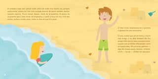 A verdade é que nem pensei muito sobre de onde viria aquela voz, porque,
subitamente, nasceu em mim uma vontade enorme de tentar também deslizar
naquela espuma. Pouco tempo depois, ainda de braçadeiras, lá estava eu
na prancha que o meu irmão me emprestou, a sentir a força do mar. E fiz isto
muitas, muitas e muitas vezes, todos os dias em que fui à praia.
8
O meu irmão emprestava-me a prancha
e ajudava-me com entusiasmo.
O Luís, é assim que ele se chama, é muito
meu amigo, e eu dele também! Ele fica
sempre feliz com os meus sucessos e preo-
cupado com as minhas dificuldades, como
se fossem dele. «És um irmão galinha!» —
digo-lhe muitas vezes a brincar. «Cócóró-
cócó!» — faz ele — «Podes crer que sou!».
9
 