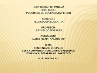 UNIVERSIDAD DE PANAMÁ SEDE COCLE POSGRADO EN DOCENCIA SUPERIOR MATERIA  : TECNOLOGIA EDUCATIVA PROFESOR:  REYNALDO MORALES ESTUDIANTE: MARIA ISABEL DOMINGUEZ TEMA: TENDENCIAS  SOCIALES LEER Y CONVERSAR CON LOS HIJOS PEQUEÑOS FOMENTA SU DESARROLLO LINGÜÍSTICO  30 DE JULIO DE 2011 