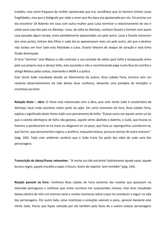 traições, mas como fraqueza de mulher apaixonada que era, acreditava que os homens tinham essas
fragilidades, mas que o fotógrafo por todo o amor que lhe dava era apaixonado por ela. Foi preciso um
dia encontrar Zé Roberto em casa com outra mulher para Luísa terminar o relacionamento de vez e
voltar para casa dos pais no Alentejo. Luísa, de volta ao Alentejo, conhece Duarte o homem com quem
casa passado algum tempo, eram perdidamente apaixonados um pelo outro. Luísa e Duarte estiveram
dez anos juntos, tinham dois filhos e cada dia se apaixonavam mais um pelo outro, até que o destino
não tardou em tirar toda esta felicidade a Luísa, Duarte falecera de ataque de coração e esta tinha
ficado destroçada.
O livro “termina” com Mateus a não controlar a sua vontade de voltar para Sofia e encapuzado entra
pela sua própria casa e abraça Sofia, esta assutada e não o reconhecendo pega numa faca da cozinha e
atinge Mateus pelas costas, chamando o INEM e a polícia.
Este Vento Suão inacabado devido ao falecimento da autora, Rosa Lobato Faria, termina sem um
restante desenvolvimento da vida destas duas mulheres, deixando uma panóplia de emoções e
incertezas ao leitor.
Relação título – obra: O título está relacionado com a obra, pois este Vento Suão é caraterístico do
Alentejo, local onde acontece maior parte da ação. Em certo momento do livro, Rosa Lobato Faria,
explica o significado deste Vento Suão num pensamento de Sofia: “Estava outra vez aquele vento sul de
que a costela alentejana de Sofia não gostava, aquele vento abafado e doentio, o Suão, que levava os
homens a pendurarem-se na trave ou afogarem-se no poço, que fazia as rapariguinhas suicidarem-se,
que horror, que pensamentos negros, e preferiu, enquanto tocava, procurar pensar de outra maneira.”
(pág. 103). Todo este ambiente sombrio que o Suão trazia faz parte das vidas de cada uma das
personagens.
Transcrição de ideias/frases relevantes: “A morte era tão estranha! Subitamente aquele vazio, aquele
buraco negro, aquela muralha a tapar o futuro. Assim de repente. Sem remédio” (pág. 143).
Reação pessoal ao livro: Conhecia Rosa Lobato de Faria somente das novelas que passavam na
televisão portuguesa e confesso que como escritora me surpreendeu imenso. Este livro inacabado
deixou dentro de mim um enorme vazio e muitas incertezas sobre o que iria acontecer a seguir na vida
das personagens. Por outro lado, estas incertezas e emoções valeram a pena, apreciei bastante este
Vento Suão. Penso que fiquei cativada por ele também pelo facto de a autora colocar personagens
 