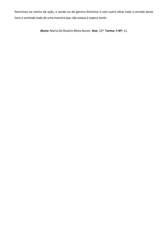 femininas no centro da ação, e sendo eu do género feminino li com outro olhar todo o enredo deste
livro e sentindo tudo de uma maneira que não estava à espera sentir.
Aluno: Maria Do Rosário Mota Nunes Ano: 12º Turma: A Nº: 11.
 