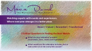 Matching	
  experts	
  with	
  events	
  and	
  experiences.	
  
Where	
  everyone	
  emerges	
  in	
  a	
  be8er	
  place.	
  
Heard	
  |	
  Valued	
  |	
  Rewarded	
  |	
  Transformed	
  	
  
2	
  CriCcal	
  QuesCons	
  in	
  Finding	
  the	
  Best	
  Match:	
  
What	
  are	
  your	
  a+endees’	
  greatest	
  	
  
frustra2ons,	
  fears,	
  wants	
  and	
  aspira2ons?	
  
	
  
What	
  would	
  you	
  like	
  a+endees	
  to	
  know,	
  feel	
  or	
  	
  
take	
  ac2on	
  on	
  at	
  the	
  end	
  of	
  the	
  session?	
  
 
